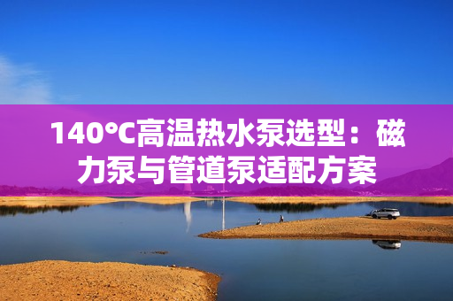 140℃高溫?zé)崴眠x型:磁力泵與管道泵適配方案 140℃高溫?zé)崴眠x型:磁力泵與管道泵適配方案