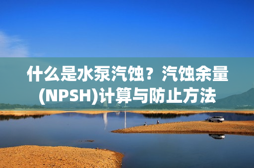 什么是水泵汽蝕？汽蝕余量(NPSH)計(jì)算與防止方法