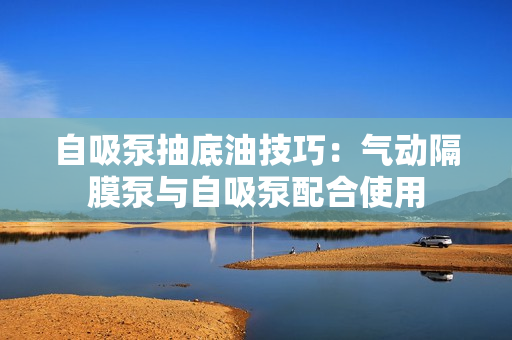 自吸泵抽底油技巧:氣動隔膜泵與自吸泵配合使用 自吸泵抽底油技巧:氣動隔膜泵與自吸泵配合使用