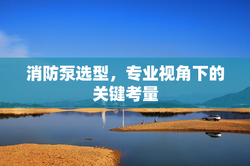 消防泵選型，專業視角下的關鍵考量